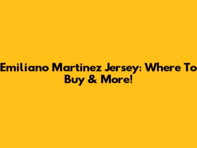 Emiliano Martinez Jersey: Where To Buy & More!