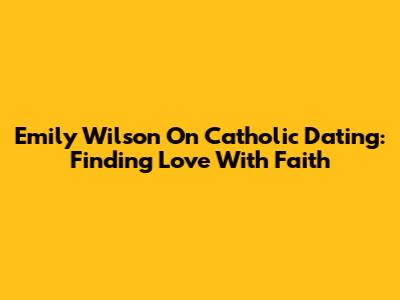 Emily Wilson On Catholic Dating: Finding Love With Faith