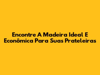 Encontre A Madeira Ideal E Econômica Para Suas Prateleiras