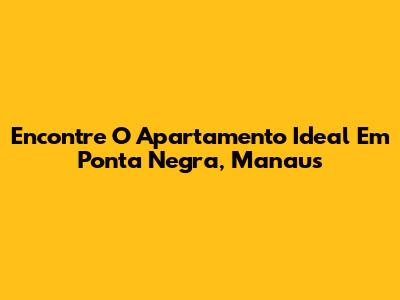 Encontre O Apartamento Ideal Em Ponta Negra, Manaus