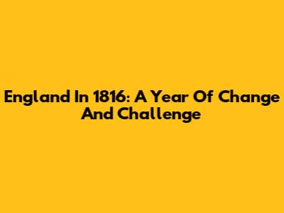 England In 1816: A Year Of Change And Challenge