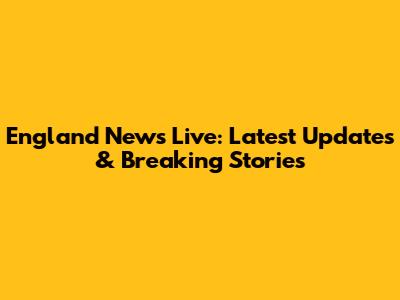 England News Live: Latest Updates & Breaking Stories