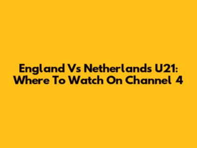 England Vs Netherlands U21: Where To Watch On Channel 4