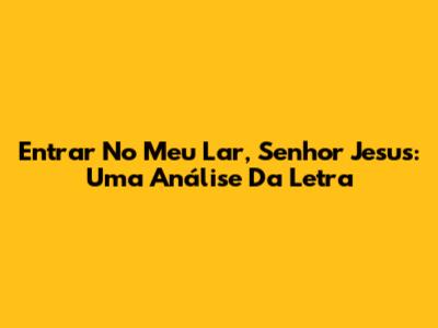 Entrar No Meu Lar, Senhor Jesus: Uma Análise Da Letra