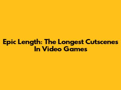 Epic Length: The Longest Cutscenes In Video Games