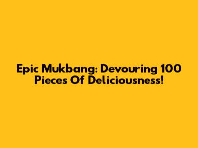 Epic Mukbang: Devouring 100 Pieces Of Deliciousness!