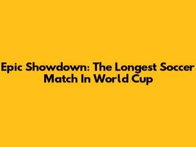 Epic Showdown: The Longest Soccer Match In World Cup