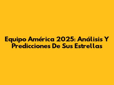 Equipo América 2025: Análisis Y Predicciones De Sus Estrellas