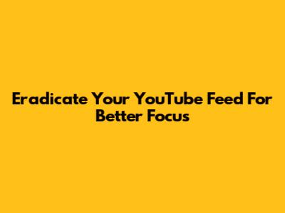 Eradicate Your YouTube Feed For Better Focus