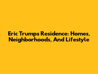 Eric Trump's Residence: Homes, Neighborhoods, And Lifestyle