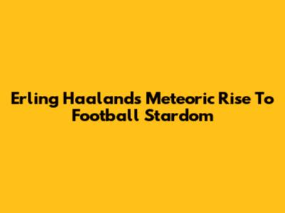 Erling Haaland's Meteoric Rise To Football Stardom