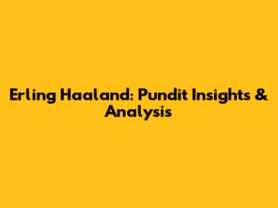 Erling Haaland: Pundit Insights & Analysis