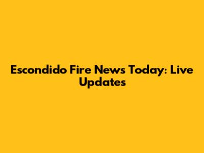 Escondido Fire News Today: Live Updates