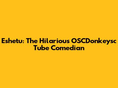 Eshetu: The Hilarious OSCDonkeysc Tube Comedian