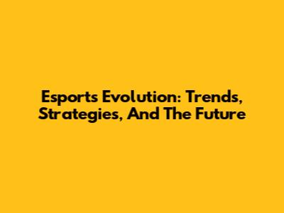 Esports Evolution: Trends, Strategies, And The Future