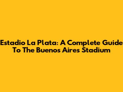 Estadio La Plata: A Complete Guide To The Buenos Aires Stadium