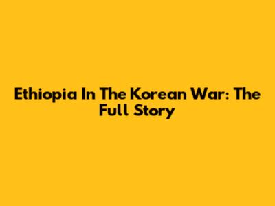 Ethiopia In The Korean War: The Full Story
