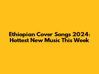 Ethiopian Cover Songs 2024: Hottest New Music This Week