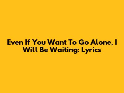 Even If You Want To Go Alone, I Will Be Waiting: Lyrics