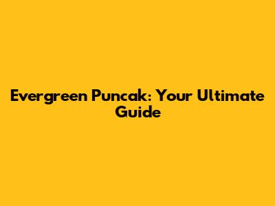 Evergreen Puncak: Your Ultimate Guide