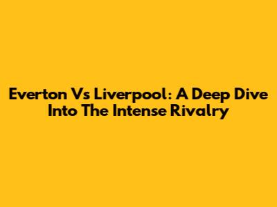 Everton Vs Liverpool: A Deep Dive Into The Intense Rivalry