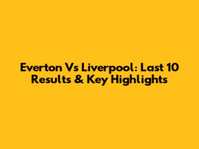 Everton Vs Liverpool: Last 10 Results & Key Highlights