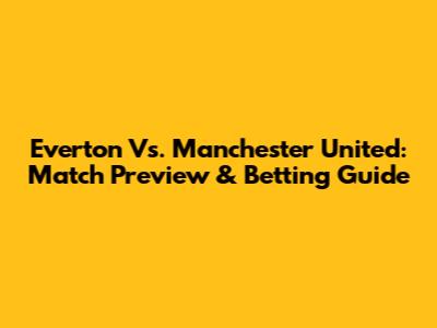 Everton Vs. Manchester United: Match Preview & Betting Guide