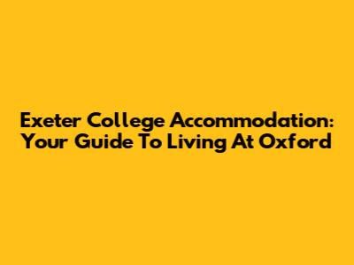 Exeter College Accommodation: Your Guide To Living At Oxford