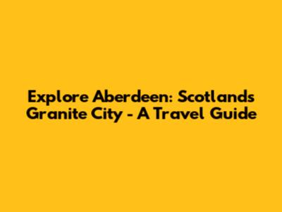 Explore Aberdeen: Scotland's Granite City - A Travel Guide