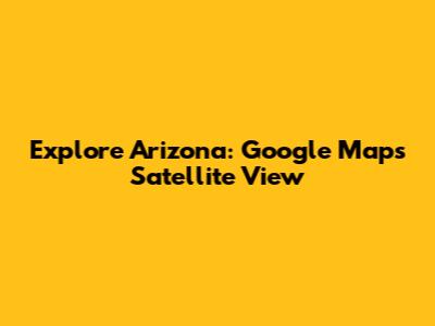 Explore Arizona: Google Maps Satellite View