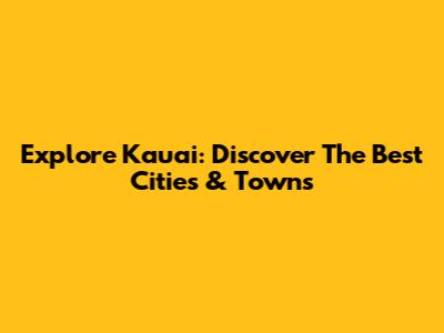 Explore Kauai: Discover The Best Cities & Towns