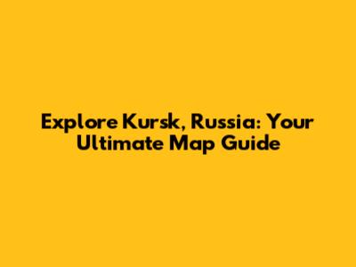 Explore Kursk, Russia: Your Ultimate Map Guide