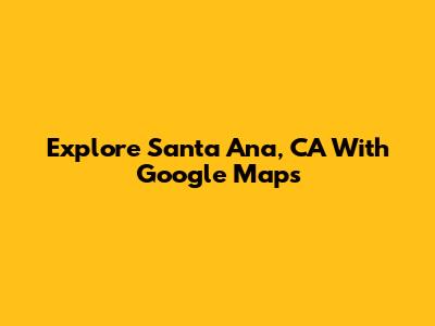 Explore Santa Ana, CA With Google Maps