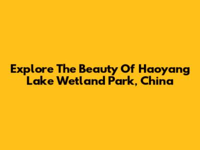 Explore The Beauty Of Haoyang Lake Wetland Park, China