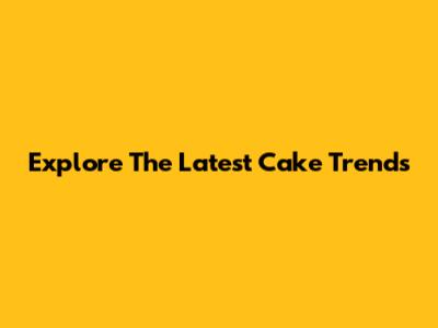 Explore The Latest Cake Trends