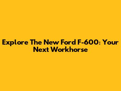 Explore The New Ford F-600: Your Next Workhorse