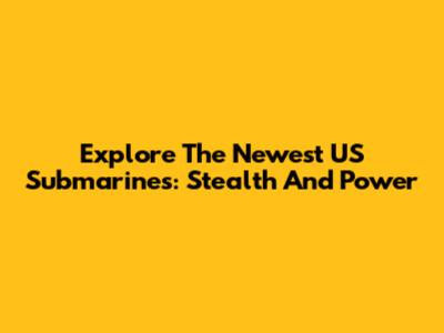 Explore The Newest US Submarines: Stealth And Power