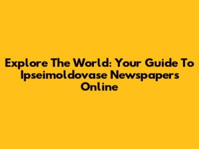 Explore The World: Your Guide To Ipseimoldovase Newspapers Online