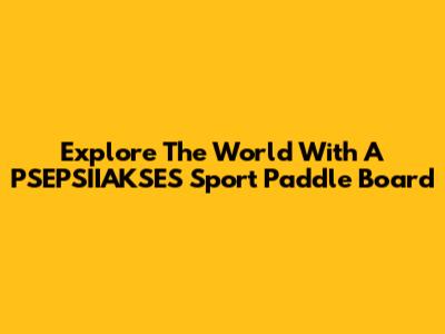 Explore The World With A PSEPSIIAKSES Sport Paddle Board