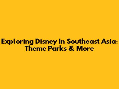 Exploring Disney In Southeast Asia: Theme Parks & More