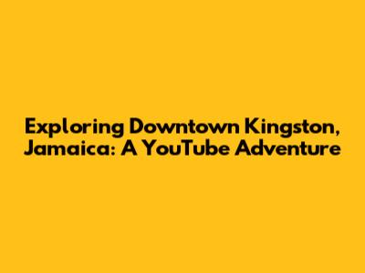 Exploring Downtown Kingston, Jamaica: A YouTube Adventure