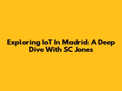 Exploring IoT In Madrid: A Deep Dive With SC Jones