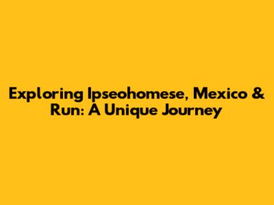 Exploring Ipseohomese, Mexico & Run: A Unique Journey