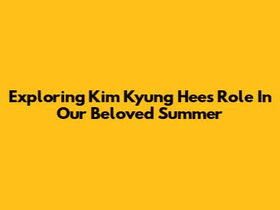 Exploring Kim Kyung Hee's Role In Our Beloved Summer