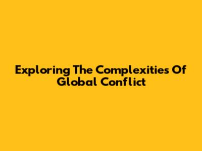 Exploring The Complexities Of Global Conflict