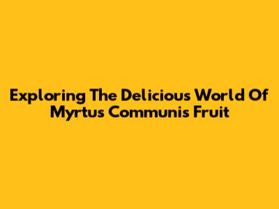 Exploring The Delicious World Of Myrtus Communis Fruit