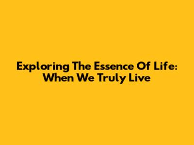 Exploring The Essence Of Life: When We Truly Live