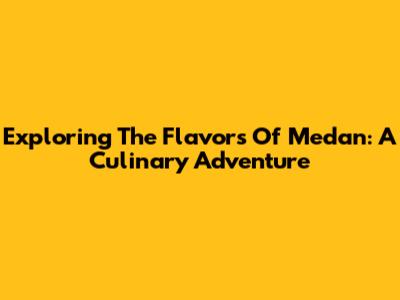 Exploring The Flavors Of Medan: A Culinary Adventure
