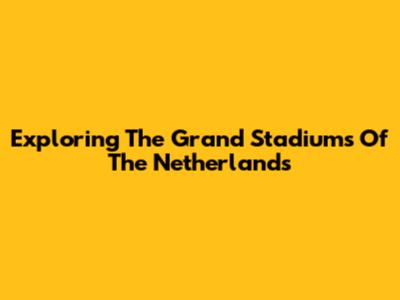 Exploring The Grand Stadiums Of The Netherlands