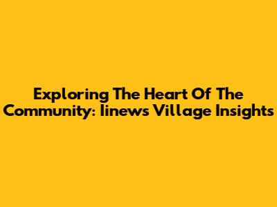 Exploring The Heart Of The Community: Iinews Village Insights
